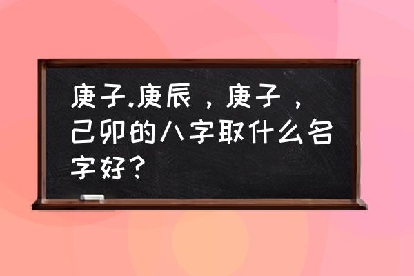 怎么才能取个好听的店名 庚子.庚辰，庚子，己卯的八字取什么名字好？