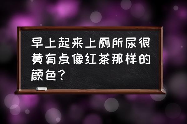 尿有点红茶色是什么原因 早上起来上厕所尿很黄有点像红茶那样的颜色？