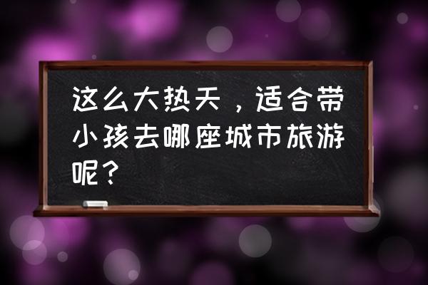 大热天周末带娃去哪里玩 这么大热天，适合带小孩去哪座城市旅游呢？