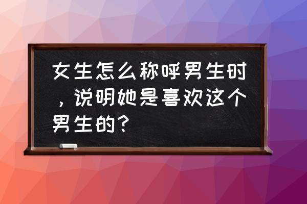 女生喜欢男生的几个阶段 女生怎么称呼男生时，说明她是喜欢这个男生的？