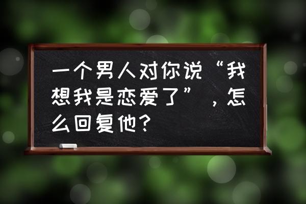 恋爱的男生心里在想什么 一个男人对你说“我想我是恋爱了”，怎么回复他？