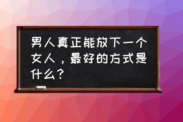 怎样让一个男生越来越爱你 男人真正能放下一个女人，最好的方式是什么？