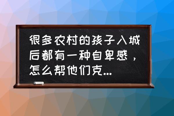 如何搞定自卑 很多农村的孩子入城后都有一种自卑感，怎么帮他们克服这种自卑感？