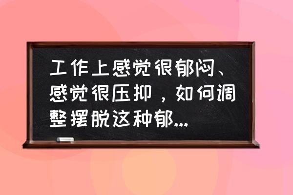 在职场中怎样才能做到有效沟通 工作上感觉很郁闷、感觉很压抑，如何调整摆脱这种郁闷和压抑感？