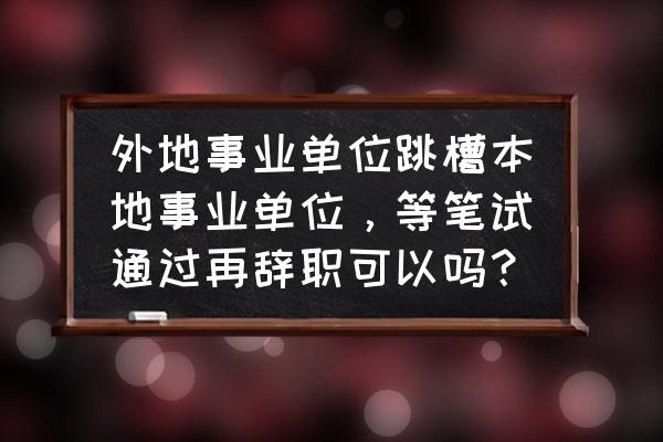 异地事业编该不该辞职 外地事业单位跳槽本地事业单位，等笔试通过再辞职可以吗？