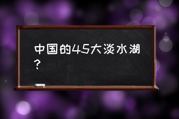 我国五大淡水湖相对应的地区 中国的45大淡水湖？