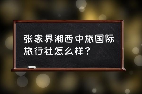 张家界旅游找哪个旅行社最好 张家界湘西中旅国际旅行社怎么样？