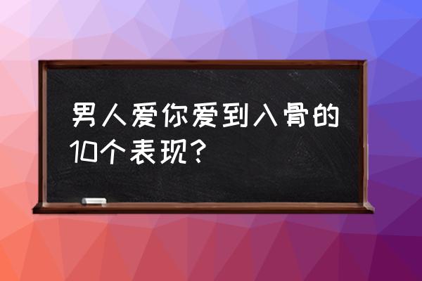 一个男人爱你入骨表现 男人爱你爱到入骨的10个表现？