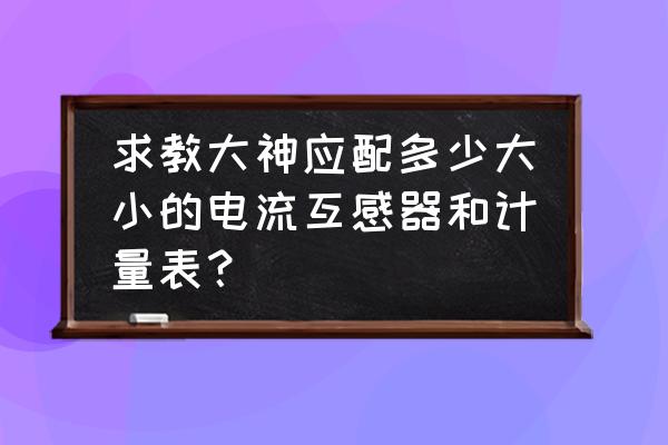 电流互感器怎么配置表格 求教大神应配多少大小的电流互感器和计量表？