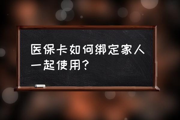 医保卡家庭绑定后怎么使用 医保卡如何绑定家人一起使用？