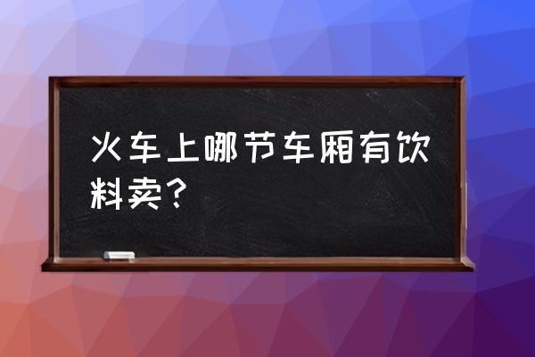 火车上面夜里能买水吗 火车上哪节车厢有饮料卖？