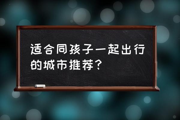 适合7月份旅游的大都市 适合同孩子一起出行的城市推荐？