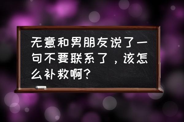 形容很担心又不能联系的句子 无意和男朋友说了一句不要联系了，该怎么补救啊？