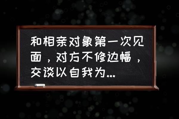 相亲要怎么打扮 和相亲对象第一次见面，对方不修边幅，交谈以自我为中心，你还会继续接触吗？