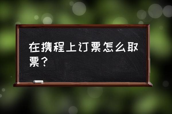 携程app车票怎么报销 在携程上订票怎么取票？