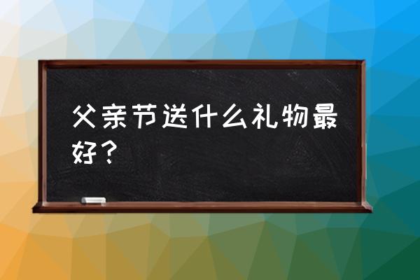 父亲节需要给什么 父亲节送什么礼物最好？