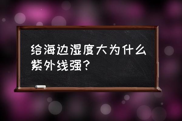 为什么海边紫外线特别强 给海边湿度大为什么紫外线强？