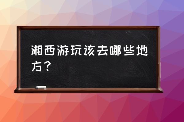 湘西六十周年山川巨变 湘西游玩该去哪些地方？