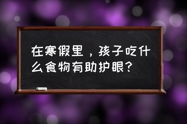 寒假合理的饮食图表 在寒假里，孩子吃什么食物有助护眼？