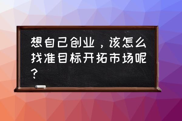 如何开拓创新开展工作 想自己创业，该怎么找准目标开拓市场呢？