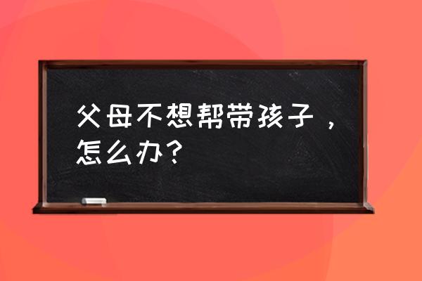 婆婆不愿意给我带孩子怎么处理 父母不想帮带孩子，怎么办？