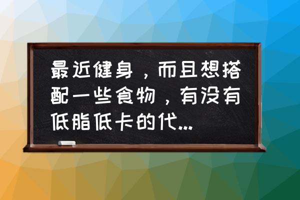 健身吃方面的教学 最近健身，而且想搭配一些食物，有没有低脂低卡的代餐推荐？