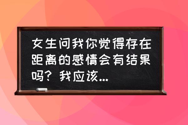 爱情到底能不能经得起时间和距离 女生问我你觉得存在距离的感情会有结果吗? 我应该怎么回答？