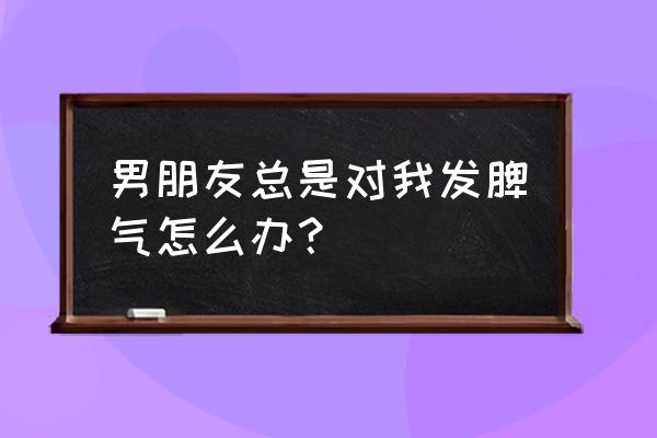 男朋友现在知道生气了怎么办 男朋友总是对我发脾气怎么办？