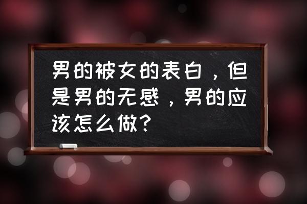 怎样向男生表白而不拒绝你 男的被女的表白，但是男的无感，男的应该怎么做？