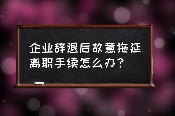 公司让员工签离职申请表怎么办 企业辞退后故意拖延离职手续怎么办？