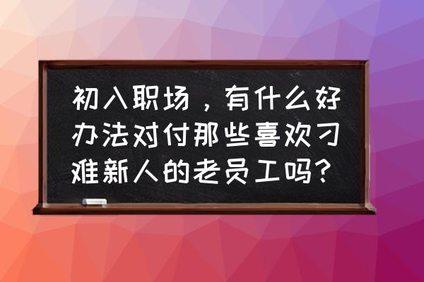 实习生怎么和老员工沟通 初入职场，有什么好办法对付那些喜欢刁难新人的老员工吗？