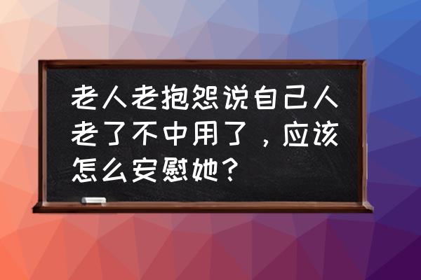 长辈心情不好怎么安慰 老人老抱怨说自己人老了不中用了，应该怎么安慰她？