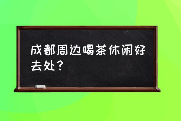 成都休闲的最佳去处 成都周边喝茶休闲好去处？