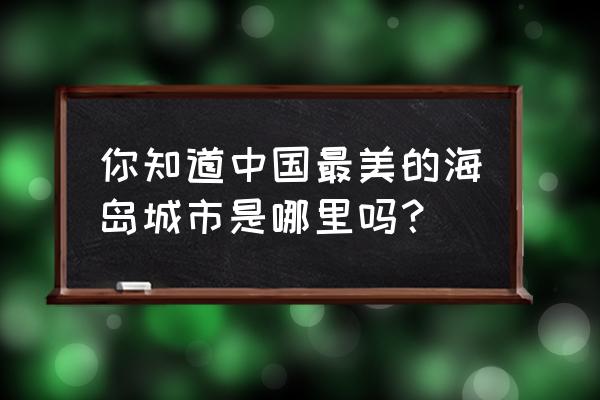 中国十大最美海岛看海还用出国吗 你知道中国最美的海岛城市是哪里吗？