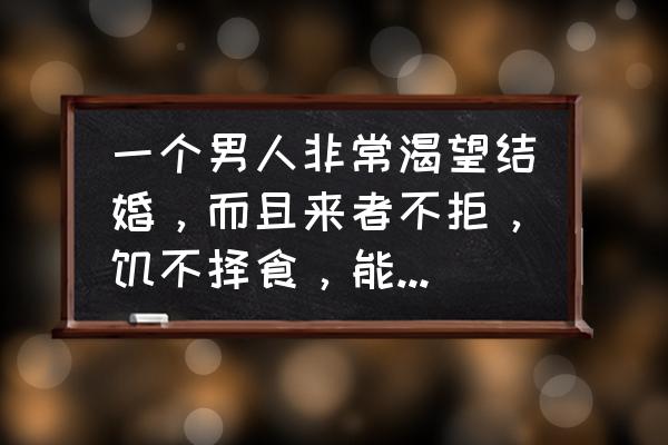 男人什么时候对婚姻感觉最好 一个男人非常渴望结婚，而且来者不拒，饥不择食，能接受吗？