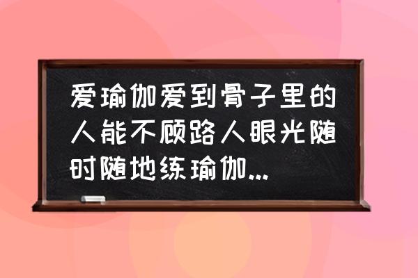 随时随地都能锻炼什么 爱瑜伽爱到骨子里的人能不顾路人眼光随时随地练瑜伽吗？你怎么看？