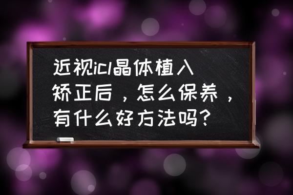 近视手术后护理步骤有哪些 近视icl晶体植入矫正后，怎么保养，有什么好方法吗？