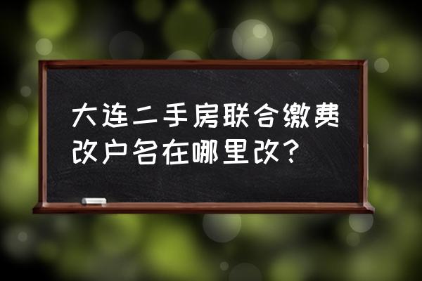 生活缴费怎么修改缴费户名 大连二手房联合缴费改户名在哪里改？