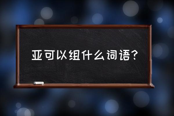 带亚字的美好成语 亚可以组什么词语？