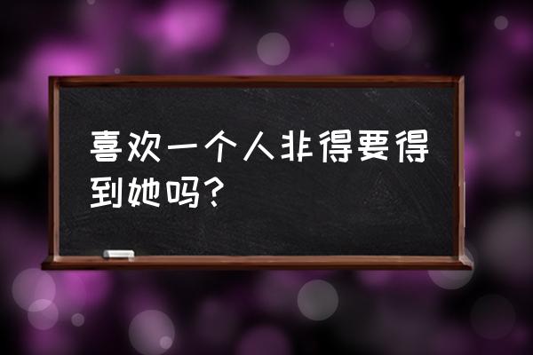 怎样去爱才是最好的爱 喜欢一个人非得要得到她吗？