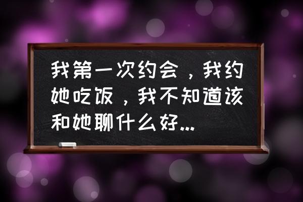 两个人约会应该怎么聊天 我第一次约会，我约她吃饭，我不知道该和她聊什么好，吃完饭后该做什么。希望高人指点？