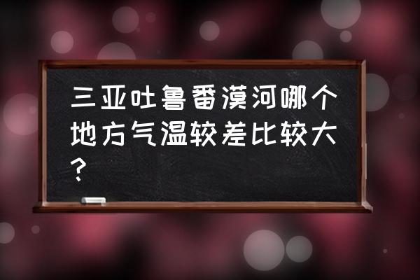 吐鲁番生活条件怎样 三亚吐鲁番漠河哪个地方气温较差比较大？