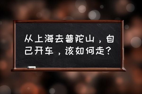 上海到普陀山沿途有哪些景点好玩 从上海去普陀山，自己开车，该如何走？