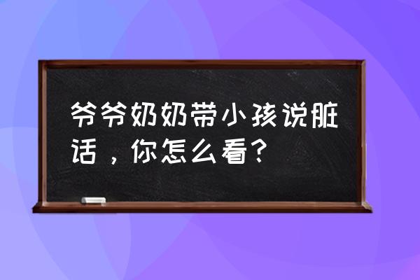 怎样可以戒掉脏话 爷爷奶奶带小孩说脏话，你怎么看？