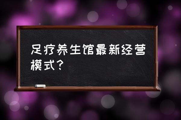 正规养生馆怎么经营 足疗养生馆最新经营模式？