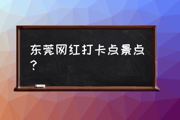 东莞十大打卡点 东莞网红打卡点景点？