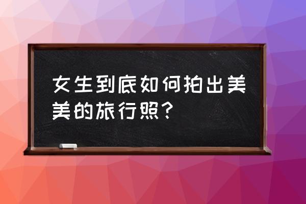 旅拍如何展示最好的一面 女生到底如何拍出美美的旅行照？