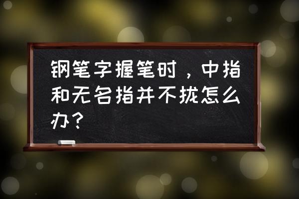 无名指和中指合不拢婚姻 钢笔字握笔时，中指和无名指并不拢怎么办？