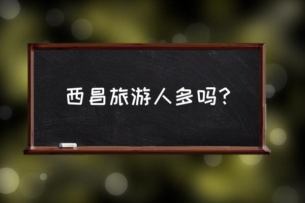 西昌哪里旅游最好 西昌旅游人多吗？