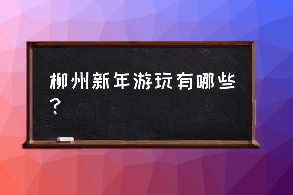 去柳州哪里旅游最好 柳州新年游玩有哪些？